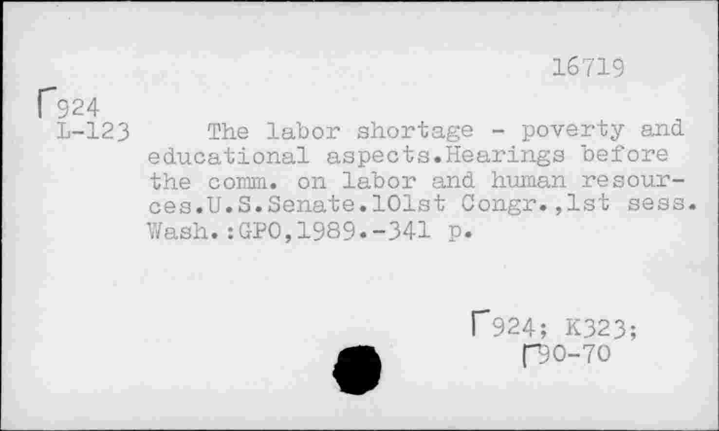 ﻿16719
P924
1-123 The labor shortage - poverty and educational aspects.Hearings before the comm, on labor and human resources.U. S.Senate.101st Congr.,1st sess.
Wash.:GPO,1989.-341 p.
f924; K323;
[30-70